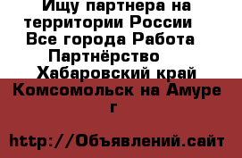 Ищу партнера на территории России  - Все города Работа » Партнёрство   . Хабаровский край,Комсомольск-на-Амуре г.